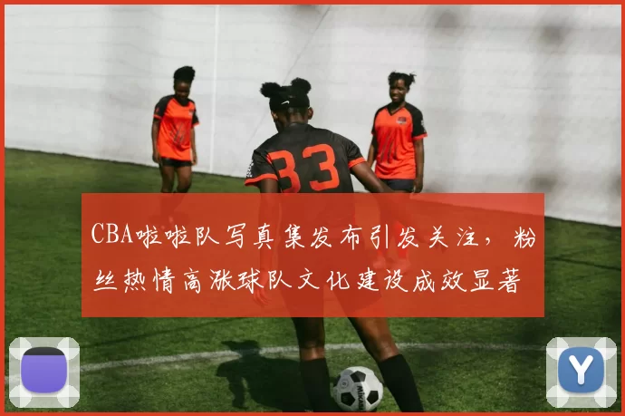 CBA啦啦队写真集发布引发关注，粉丝热情高涨球队文化建设成效显著