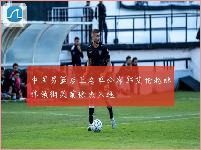 中国男篮后卫名单公布郭艾伦赵继伟领衔吴前徐杰入选