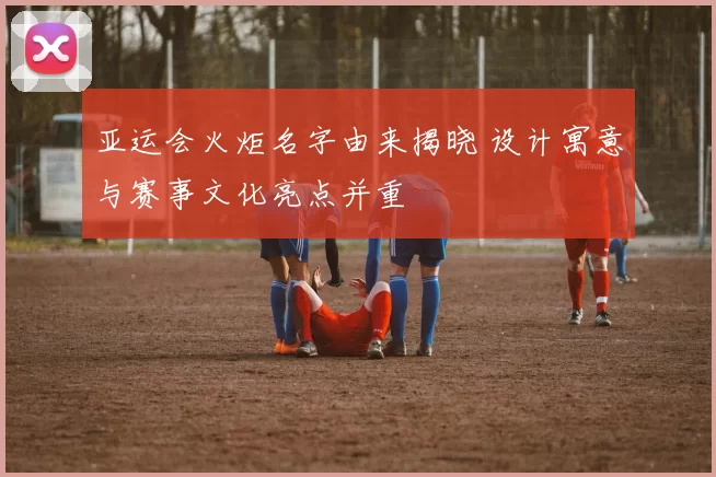 亚运会火炬名字由来揭晓 设计寓意与赛事文化亮点并重